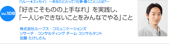 リレーエッセイ Vol.109 加藤 たけしさん：「好きこそものの上手なれ」を実践し、「一人じゃできないことをみんなでやる」こと