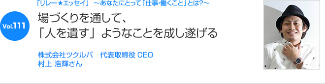 リレーエッセイ Vol.111 村上 浩輝さん：場づくりを通して、「人を遺す」ようなことを成し遂げる